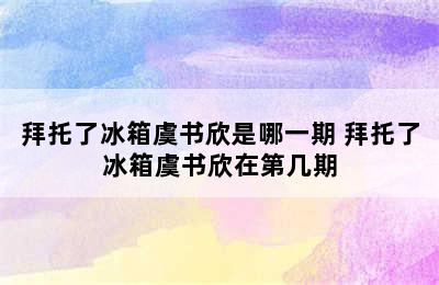 拜托了冰箱虞书欣是哪一期 拜托了冰箱虞书欣在第几期